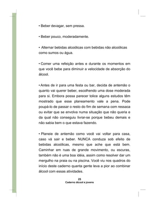 • Beber devagar, sem pressa.
• Beber pouco, moderadamente.
• Alternar bebidas alcoólicas com bebidas não alcoólicas
como sumos ou água.
• Comer uma refeição antes e durante os momentos em
que você bebe para diminuir a velocidade de absorção do
álcool.
• Antes de ir para uma festa ou bar, decida de antemão o
quanto vai querer beber, escolhendo uma dose moderada
para si. Embora possa parecer tolice alguns estudos têm
mostrado que esse planeamento vale a pena. Pode
poupá-lo de passar o resto do fim de semana com ressaca
ou evitar que se envolva numa situação que não queria e
da qual não conseguiu livrar-se porque bebeu demais e
não sabia bem o que estava fazendo.
• Planeie de antemão como você vai voltar para casa,
caso vá sair e beber. NUNCA conduza sob efeito de
bebidas alcoólicas, mesmo que ache que está bem.
Caminhar em ruas de grande movimento, ou escuras,
também não é uma boa idéia, assim como resolver dar um
mergulho na praia ou na piscina. Você viu nos quadros do
início deste caderno quanta gente leva a pior ao combinar
álcool com essas atividades.
25
Caderno álcool e jovens
 