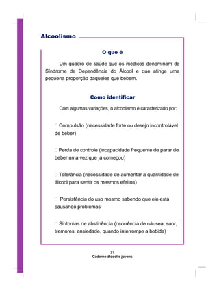 Alcoolismo
O que é
Um quadro de saúde que os médicos denominam de
Síndrome de Dependência do Álcool e que atinge uma
pequena proporção daqueles que bebem.
Como identificar
Com algumas variações, o alcoolismo é caracterizado por:
 Compulsão (necessidade forte ou desejo incontrolável
de beber)


 Perda de controle (incapacidade frequente de parar de
beber uma vez que já começou)


 Tolerância (necessidade de aumentar a quantidade de
álcool para sentir os mesmos efeitos)


 Persistência do uso mesmo sabendo que ele está
causando problemas


 Sintomas de abstinência (ocorrência de náusea, suor,
tremores, ansiedade, quando interrompe a bebida)
27
Caderno álcool e jovens
 