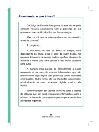 Alcoolemia: o que é isso?
O Código de Estrada Portuguesa diz que não se pode
conduzir veículos automotores com a presença de 0,5
gramas ou mais de álcool etílico por litro de sangue.
Mas como é que vai saber qual é o seu teor alcoólico
antes de conduzir?
É complicado.
A alcoolemia, ou teor de álcool no sangue, varia
dependendo da altura, peso e sexo de quem bebeu. Os
mesmos dois copos de cerveja podem significar alto risco de
acidente e multa para uma pessoa e não muito problema
para outra.
A maneira mais precisa de conhecermos a nossa
alcoolemia é por meio de exames laboratoriais, que são
usados como peças legais para processos contra motoristas
embriagados. Outra forma são os chamados alcoolímetro,
principalmente os mais modernos, digitais, usados pela
Polícia.
Também podem ser usados testes do balão e tabelas
de cálculos que, em geral, incorporam informações sobre o
número de horas de que a pessoa precisa para metabolizar
as bebidas ingeridas.
29
Caderno álcool e jovens
 