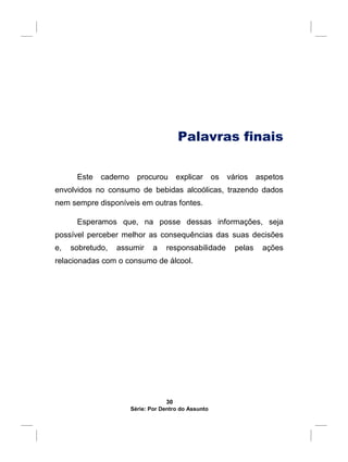 Palavras finais
Este caderno procurou explicar os vários aspetos
envolvidos no consumo de bebidas alcoólicas, trazendo dados
nem sempre disponíveis em outras fontes.
Esperamos que, na posse dessas informações, seja
possível perceber melhor as consequências das suas decisões
e, sobretudo, assumir a responsabilidade pelas ações
relacionadas com o consumo de álcool.
30
Série: Por Dentro do Assunto
 