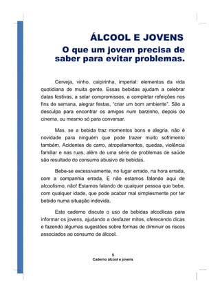 ÁLCOOL E JOVENS
O que um jovem precisa de
saber para evitar problemas.
Cerveja, vinho, caipirinha, imperial: elementos da vida
quotidiana de muita gente. Essas bebidas ajudam a celebrar
datas festivas, a selar compromissos, a completar refeições nos
fins de semana, alegrar festas, “criar um bom ambiente”. São a
desculpa para encontrar os amigos num barzinho, depois do
cinema, ou mesmo só para conversar.
Mas, se a bebida traz momentos bons e alegria, não é
novidade para ninguém que pode trazer muito sofrimento
também. Acidentes de carro, atropelamentos, quedas, violência
familiar e nas ruas, além de uma série de problemas de saúde
são resultado do consumo abusivo de bebidas.
Bebe-se excessivamente, no lugar errado, na hora errada,
com a companhia errada. E não estamos falando aqui de
alcoolismo, não! Estamos falando de qualquer pessoa que bebe,
com qualquer idade, que pode acabar mal simplesmente por ter
bebido numa situação indevida.
Este caderno discute o uso de bebidas alcoólicas para
informar os jovens, ajudando a desfazer mitos, oferecendo dicas
e fazendo algumas sugestões sobre formas de diminuir os riscos
associados ao consumo de álcool.
5
Caderno álcool e jovens
 