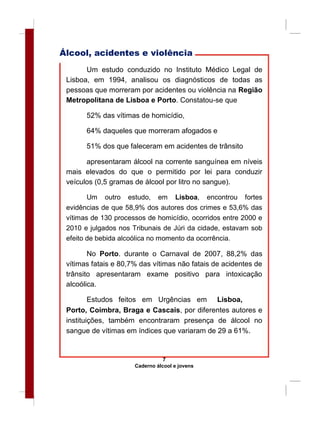 Álcool, acidentes e violência
Um estudo conduzido no Instituto Médico Legal de
Lisboa, em 1994, analisou os diagnósticos de todas as
pessoas que morreram por acidentes ou violência na Região
Metropolitana de Lisboa e Porto. Constatou-se que
52% das vítimas de homicídio,
64% daqueles que morreram afogados e
51% dos que faleceram em acidentes de trânsito
apresentaram álcool na corrente sanguínea em níveis
mais elevados do que o permitido por lei para conduzir
veículos (0,5 gramas de álcool por litro no sangue).
Um outro estudo, em Lisboa, encontrou fortes
evidências de que 58,9% dos autores dos crimes e 53,6% das
vítimas de 130 processos de homicídio, ocorridos entre 2000 e
2010 e julgados nos Tribunais de Júri da cidade, estavam sob
efeito de bebida alcoólica no momento da ocorrência.
No Porto. durante o Carnaval de 2007, 88,2% das
vítimas fatais e 80,7% das vítimas não fatais de acidentes de
trânsito apresentaram exame positivo para intoxicação
alcoólica.
Estudos feitos em Urgências em Lisboa,
Porto, Coimbra, Braga e Cascais, por diferentes autores e
instituições, também encontraram presença de álcool no
sangue de vítimas em índices que variaram de 29 a 61%.
7
Caderno álcool e jovens
 