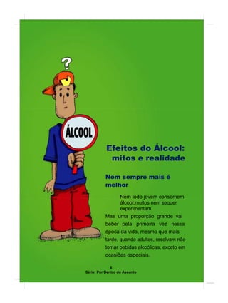 Efeitos do Álcool:
mitos e realidade
Nem sempre mais é
melhor
Nem todo jovem consomem
álcool,muitos nem sequer
experimentam.
Mas uma proporção grande vai
beber pela primeira vez nessa
época da vida, mesmo que mais
tarde, quando adultos, resolvam não
tomar bebidas alcoólicas, exceto em
ocasiões especiais.
8
Série: Por Dentro do Assunto
 