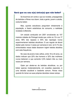 Será que eu sou o(a) único(a) que não bebe?
Se levarmos em conta o que as novelas, propagandas
de bebidas e filmes nos dizem, toda a gente, jovem e adulta,
costuma beber.
Mas, quando estudiosos perguntam diretamente à
população, e fazem estatísticas de consumo, a realidade
revelada é diferente.
Um estudo conduzido em 2001 envolvendo as 107
maiores cidades de Portugal revela que, entre os 12 e os 17
anos, 48% dos rapazes e 55% das raparigas nunca
experimentaram bebidas alcoólicas. O uso regular de álcool
(beber pelo menos 3 vezes por semana) é raro: só 0,1% dos
entrevistados nessa idade disseram ingerir bebida alcoólica
com esta frequência.
No caso de jovens mais velhos, entre 18 e 24 anos, os
dados indicam que 22% dos homens e 32% das mulheres
nunca beberam e que somente 3,5% bebem três ou mais
vezes por semana.
Optar por abster-se de bebidas alcoólicas, ou por
beber apenas moderadamente, em ocasiões especiais, é
uma decisão saudável e bastante comum. Pense nisso
quando for tomar as suas próprias decisões nesse campo.
9
Caderno álcool e jovens
 