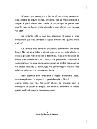 Aqueles que começam a beber ainda jovens percebem
que, depois de alguns copos, em geral, fica-se mais relaxado e
alegre. A partir dessa descoberta, é natural que se pense que
quanto mais se beber, mais relaxada e mais alegre uma pessoa
vai ficar.
No entanto, não é isso que acontece. O álcool é uma
substância que não obedece à lógica simples de “quanto mais
melhor”.
Os efeitos das bebidas alcoólicas acontecem em duas
fases. Na primeira delas o álcool age como um estimulante, e
deixa a pessoa mais eufórica e desinibida, mas à medida que as
doses vão aumentando e o tempo vai passando, passa-se à
segunda fase, na qual começam a surgir os efeitos depressores
do álcool, levando à diminuição da coordenação motora, dos
reflexos e deixando a pessoa sonolenta.
Isso significa que, enquanto a nossa alcoolemia sobe,
ainda no primeiro ou segundo copo de bebida, o álcool
é uma droga que nos faz sentir cheios de energia, com a
sensação de poder e alegria. No entanto, conforme o tempo
passa, o álcool provoca exaustão e sono.
O segredo para que o uso de álcool não tire energia é
beber pouco e devagar, aumentando a fase estimulante da
bebida e evitando passar para a fase depressora.
10
Série: Por Dentro do Assunto
 