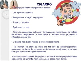 CIGARRO
• Cansaço por falta de oxigênio nas células
• Dor e peso na cabeça
• Rouquidão e irritação na garganta
• Tosse do fumante
• Agulhadas no peito
• Diminui a capacidade pulmonar, diminuindo os mecanismos de defesa
do sistema respiratório, o que deixa o fumante mais propenso a
infecções, gripes, etc.
• O cigarro nos jovens retarda o nível de crescimento
• Na mulher, se além do mais ela faz uso de anticoncepcionais,
aumentam os riscos de trombose, os tecidos se envelhecem e formam-
se rugas por causa da pela ressecada
•A Nicotina causa câncer da garganta, uma úlcera viva que praticamente
não permite ao fumante, nem comer, nem beber, nem dormir.
 