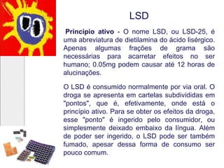 LSD
Princípio ativo - O nome LSD, ou LSD-25, é
uma abreviatura de dietilamina do ácido lisérgico.
Apenas algumas frações de grama são
necessárias para acarretar efeitos no ser
humano; 0.05mg podem causar até 12 horas de
alucinações.
O LSD é consumido normalmente por via oral. O
droga se apresenta em cartelas subdivididas em
"pontos", que é, efetivamente, onde está o
princípio ativo. Para se obter os efeitos da droga,
esse "ponto" é ingerido pelo consumidor, ou
simplesmente deixado embaixo da língua. Além
de poder ser ingerido, o LSD pode ser também
fumado, apesar dessa forma de consumo ser
pouco comum.
 