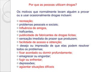 Por que as pessoas utilizam drogas?
Os motivos que normalmente levam alguém a provar
ou a usar ocasionalmente drogas incluem:
o recreação;
o problemas pessoais e sociais;
o Influência de amigos,
o traficantes,
o publicidade de fabricantes de drogas lícitas;
o sensação imediata de prazer que produzem;
o facilidade de acesso e obtenção;
o desejo ou impressão de que elas podem resolver
todos os problemas;
o ficar acordado ou dormir profundamente;
o emagrecer ou engordar;
o fugir ou enfrentar;
o depressões;
o agüentar situações difíceis
 