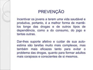 PREVENÇÃO
Incentivar os jovens a terem uma vida saudável e
produtiva, portanto, é a melhor forma de mantê-
los longe das drogas e de outros tipos de
dependência, como a do consumo, do jogo e
tantas outras.
Dar-lhes suporte afetivo e cuidar de sua auto-
estima são tarefas muito mais complexas, mas
também mais eficazes tanto para evitar o
problema das drogas, quanto para formar adultos
mais corajosos e conscientes de si mesmos.
 