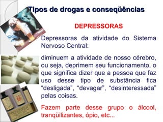 Tipos de drogas e conseqüênciasTipos de drogas e conseqüências
DEPRESSORAS
Depressoras da atividade do Sistema
Nervoso Central:
diminuem a atividade de nosso cérebro,
ou seja, deprimem seu funcionamento, o
que significa dizer que a pessoa que faz
uso desse tipo de substância fica
“desligada”, “devagar”, “desinteressada”
pelas coisas.
Fazem parte desse grupo o álcool,
tranqüilizantes, ópio, etc...
 