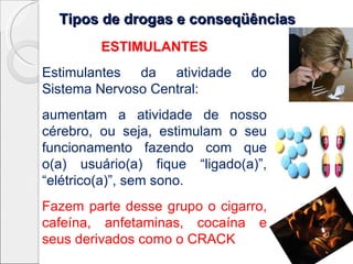 Tipos de drogas e conseqüênciasTipos de drogas e conseqüências
ESTIMULANTES
Estimulantes da atividade do
Sistema Nervoso Central:
aumentam a atividade de nosso
cérebro, ou seja, estimulam o seu
funcionamento fazendo com que
o(a) usuário(a) fique “ligado(a)”,
“elétrico(a)”, sem sono.
Fazem parte desse grupo o cigarro,
cafeína, anfetaminas, cocaína e
seus derivados como o CRACK
 