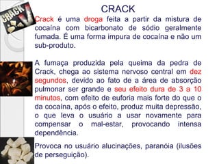 CRACK
Crack é uma droga feita a partir da mistura de
cocaína com bicarbonato de sódio geralmente
fumada. É uma forma impura de cocaína e não um
sub-produto.

A fumaça produzida pela queima da pedra de
Crack, chega ao sistema nervoso central em dez
segundos, devido ao fato de a área de absorção
pulmonar ser grande e seu efeito dura de 3 a 10
minutos, com efeito de euforia mais forte do que o
da cocaína, após o efeito, produz muita depressão,
o que leva o usuário a usar novamente para
compensar o mal-estar, provocando intensa
dependência.
Provoca no usuário alucinações, paranóia (ilusões
de perseguição).
 