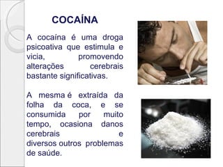 COCAÍNA
A cocaína é uma droga
psicoativa que estimula e
vicia,         promovendo
alterações        cerebrais
bastante significativas.

A mesma é extraída da
folha da coca, e se
consumida     por    muito
tempo, ocasiona danos
cerebrais                e
diversos outros problemas
de saúde.
 