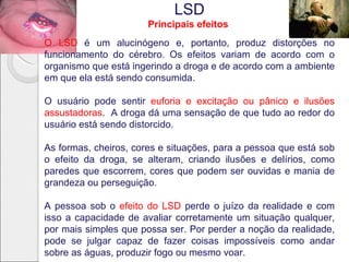 LSD
                       Principais efeitos
O LSD é um alucinógeno e, portanto, produz distorções no
funcionamento do cérebro. Os efeitos variam de acordo com o
organismo que está ingerindo a droga e de acordo com a ambiente
em que ela está sendo consumida.

O usuário pode sentir euforia e excitação ou pânico e ilusões
assustadoras. A droga dá uma sensação de que tudo ao redor do
usuário está sendo distorcido.

As formas, cheiros, cores e situações, para a pessoa que está sob
o efeito da droga, se alteram, criando ilusões e delírios, como
paredes que escorrem, cores que podem ser ouvidas e mania de
grandeza ou perseguição.

A pessoa sob o efeito do LSD perde o juízo da realidade e com
isso a capacidade de avaliar corretamente um situação qualquer,
por mais simples que possa ser. Por perder a noção da realidade,
pode se julgar capaz de fazer coisas impossíveis como andar
sobre as águas, produzir fogo ou mesmo voar.
 