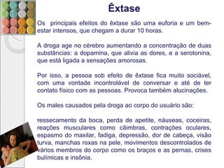 Êxtase
Os principais efeitos do êxtase são uma euforia e um bem-
estar intensos, que chegam a durar 10 horas.

A droga age no cérebro aumentando a concentração de duas
substâncias: a dopamina, que alivia as dores, e a serotonina,
que está ligada a sensações amorosas.

Por isso, a pessoa sob efeito de êxtase fica muito sociável,
com uma vontade incontrolável de conversar e até de ter
contato físico com as pessoas. Provoca também alucinações.

Os males causados pela droga ao corpo do usuário são:

ressecamento da boca, perda de apetite, náuseas, coceiras,
reações musculares como câimbras, contrações oculares,
espasmo do maxilar, fadiga, depressão, dor de cabeça, visão
turva, manchas roxas na pele, movimentos descontrolados de
vários membros do corpo como os braços e as pernas, crises
bulímicas e insônia.
 