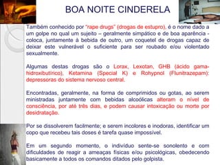 BOA NOITE CINDERELA
Também conhecido por “rape drugs” (drogas de estupro), é o nome dado a
um golpe no qual um sujeito – geralmente simpático e de boa aparência -
coloca, juntamente à bebida de outro, um coquetel de drogas capaz de
deixar este vulnerável o suficiente para ser roubado e/ou violentado
sexualmente.

Algumas destas drogas são o Lorax, Lexotan, GHB (ácido gama-
hidroxibutírico), Ketamina (Special K) e Rohypnol (Flunitrazepam):
depressoras do sistema nervoso central.

Encontradas, geralmente, na forma de comprimidos ou gotas, ao serem
ministradas juntamente com bebidas alcoólicas alteram o nível de
consciência, por até três dias, e podem causar intoxicação ou morte por
desidratação.

Por se dissolverem facilmente; e serem incolores e inodoras, identificar um
copo que recebeu tais doses é tarefa quase impossível.

Em um segundo momento, o indivíduo sente-se sonolento e com
dificuldades de reagir a ameaças físicas e/ou psicológicas, obedecendo
basicamente a todos os comandos ditados pelo golpista.
 