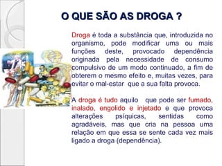 O QUE SÃO AS DROGA ?
 Droga é toda a substância que, introduzida no
 organismo, pode modificar uma ou mais
 funções deste, provocado dependência
 originada pela necessidade de consumo
 compulsivo de um modo continuado, a fim de
 obterem o mesmo efeito e, muitas vezes, para
 evitar o mal-estar que a sua falta provoca.

 A droga é tudo aquilo que pode ser fumado,
 inalado, engolido e injetado e que provoca
 alterações    psíquicas,   sentidas  como
 agradáveis, mas que cria na pessoa uma
 relação em que essa se sente cada vez mais
 ligado a droga (dependência).
 