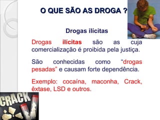 O QUE SÃO AS DROGA ?

            Drogas ilícitas
Drogas     ilícitas  são     as     cuja
comercialização é proibida pela justiça.
São   conhecidas     como     “drogas
pesadas” e causam forte dependência.
Exemplo: cocaína, maconha, Crack,
êxtase, LSD e outros.
 