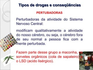 Tipos de drogas e conseqüências
            PERTUBADORAS

Perturbadoras da atividade do Sistema
Nervoso Central:
modificam qualitativamente a atividade
do nosso cérebro, ou seja, o cérebro fora
de seu normal a pessoa fica com a
mente perturbada.

Fazem parte desse grupo a maconha, os
sorvetes orgânicos (cola de sapateiro) e
o LSD (acido lisérgico).
 