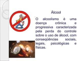 Álcool
O alcoolismo é uma
doença       crônica      e
progressiva caracterizada
pela perda do controle
sobre o uso de álcool, com
conseqüências       sociais,
legais,   psicológicas    e
físicas.
 