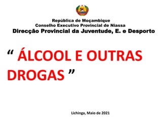 “ ÁLCOOL E OUTRAS
DROGAS ”
Lichinga, Maio de 2021
República de Moçambique
Conselho Executivo Provincial de Niassa
Direcção Provincial da Juventude, E. e Desporto
 
