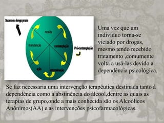 Uma vez que um
indivíduo torna-se
viciado por drogas,
mesmo tendo recebido
tratamento ,comumente
volta a usá-las devido a
dependência psicológica.
Se faz necessaria uma intervenção terapêutica destinada tanto à
dependência como à abstinência do álcool,dentre as quais as
terapias de grupo,onde a mais conhecida são os Alcoólicos
Anônimos(AA) e as intervenções psicofarmacológicas.
 