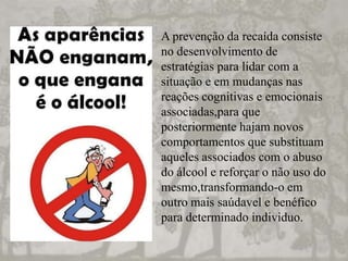 A prevenção da recaída consiste
no desenvolvimento de
estratégias para lidar com a
situação e em mudanças nas
reações cognitivas e emocionais
associadas,para que
posteriormente hajam novos
comportamentos que substituam
aqueles associados com o abuso
do álcool e reforçar o não uso do
mesmo,transformando-o em
outro mais saúdavel e benéfico
para determinado individuo.
 