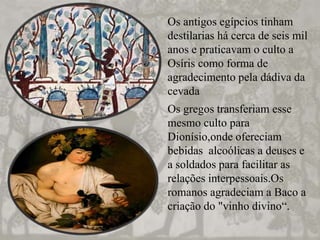 Os antigos egípcios tinham
destilarias há cerca de seis mil
anos e praticavam o culto a
Osíris como forma de
agradecimento pela dádiva da
cevada
Os gregos transferiam esse
mesmo culto para
Dionísio,onde ofereciam
bebidas alcoólicas a deuses e
a soldados para facilitar as
relações interpessoais.Os
romanos agradeciam a Baco a
criação do "vinho divino“.
 