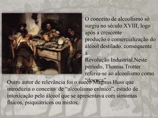 O conceito de alcoolismo só
surgiu no século XVIII, logo
após a crescente
produção e comercialização do
álcool destilado, consequente
à
Revolução Industrial.Neste
período, Thomas Trotter
referiu-se ao alcoolismo como
“doença”Outro autor de relevância foi o sueco Magnus Huss que
introduziu o conceito de “alcoolismo crônico”, estado de
intoxicação pelo álcool que se apresentava com sintomas
físicos, psiquiátricos ou mistos.
 