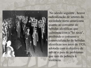 No século seguinte , houve
radicalização de setores da
sociedade norte-americana
quanto ao consumo de
bebidas alcoólicas que
culminou com a "lei seca",
proibindo o consumo e
comercialização de bebidas
alcoólicas nos anos de 1920,
adotada com o objetivo de
salvar o país de problemas
que iam da pobreza à
violência.
 