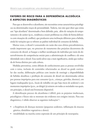 Álcool e suas conseqüências: uma abordagem multiconceitual
76
FATORES DE RISCO PARA A DEPENDÊNCIA ALCOÓLICA
E ASPECTOS DIAGNÓSTICOS
Para que se desenvolva o alcoolismo, são necessárias certas características psicológi-
cas ou determinados traços de personalidade. Todavia, isso não quer dizer que exista
um “tipo alcoólatra” determinado e bem definido, pois, além de variações de tempe-
ramento e de caráter (p.ex., tendência a reunir problemas ou a lidar de forma defensi-
va com situações de conflito), que produzem uma inclinação diferente para a bebida,
ainda há variações que se referem ao padrão individual de consumo da bebida.
Muitas vezes, o álcool é consumido em razão dos seus efeitos psicodinâmicos,
sendo importante que, no processo de tratamento dos prejuízos decorrentes do
consumo do álcool, se busque a melhor socialização do indivíduo por meio do de-
senvolvimento de competências sociais para a administração de conflitos e de uma
identidade sem o álcool. Essa tarefa talvez seja a mais significativa, ainda que realiza-
da de forma distinta por cada cultura.
Medidas preventivas, como difusão de conhecimento para as pessoas envolvidas
com o tema, inclusão de conteúdos relacionados ao álcool na grade curricu-
lar das escolas, deliberações políticas com intuito de restringir a disponibilidade
de bebidas alcoólicas e proibição do consumo de álcool em determinadas esferas
por pessoas impróprias para esse consumo (p.ex., crianças, grávidas, doentes), em
lugares inadequados (p.ex., locais de trabalho em que haja riscos de acidente) e em
momentos impróprios (p.ex., ao dirigir) já existem em todas as sociedades nas quais,
em princípio, o álcool está livremente disponível.
A identificação precoce do alcoolismo é difícil, pois os prejuízos intelectuais,
psicológicos e físicos não se mostram tão evidentes nos estágios iniciais. Para esse
diagnóstico, é válido observar as seguintes indicações11
:
a freqüência de doenças menores (pequenos acidentes, inflamação da mucosa••
gástrica, distúrbios vegetativos e dores);
instabilidade na marcha como expressão de um princípio de neuropatia;••
 