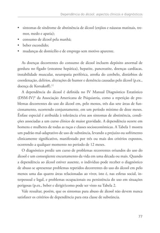 Dependência do álcool: aspectos clínicos e diagnósticos
77
sintomas de síndrome de abstinência de álcool (enjôos e náuseas matinais, tre-••
mor, medo e apatia);
consumo de álcool pela manhã;••
beber escondido;••
mudanças de domicílio e de emprego sem motivo aparente.••
As doenças decorrentes do consumo de álcool incluem depósito anormal de
gordura no fígado (esteatose hepática), hepatite, pancreatite, doenças cardíacas,
instabilidade muscular, neuropatia periférica, atrofia do cerebelo, distúrbios de
coordenação, delírios, alterações de humor e demência causadas pelo álcool (p.ex.,
doença de Korsakoff).12
A dependência do álcool é definida no IV Manual Diagnóstico Estatístico
(DSM-IV)8
da Associação Americana de Psiquiatria, como a repetição de pro-
blemas decorrentes do uso do álcool em, pelo menos, três das sete áreas de fun-
cionamento, ocorrendo conjuntamente, em um período mínimo de doze meses.
Ênfase especial é atribuída à tolerância e/ou aos sintomas de abstinência, condi-
ções associadas a um curso clínico de maior gravidade. A dependência ocorre em
homens e mulheres de todas as raças e classes socioeconômicas. A Tabela 1 mostra
um padrão mal-adaptativo de uso de substância, levando a prejuízo ou sofrimento
clinicamente significativo, manifestado por três ou mais dos critérios expostos,
ocorrendo a qualquer momento no período de 12 meses.
O diagnóstico prediz um curso de problemas recorrentes oriundos do uso do
álcool e um conseqüente encurtamento da vida em uma década ou mais. Quando
a dependência ao álcool estiver ausente, o indivíduo pode receber o diagnóstico
de abuso se apresentar problemas repetidos decorrentes do uso do álcool em pelo
menos uma das quatro áreas relacionadas ao viver, isto é, nas esferas social, in-
terpessoal e legal, e problemas ocupacionais ou persistência do uso em situações
perigosas (p.ex., beber e dirigir)como pode ser visto na Tabela 2.
Vale ressaltar, porém, que os sintomas para abuso de álcool não devem nunca
satisfazer os critérios de dependência para esta classe de substância.
 