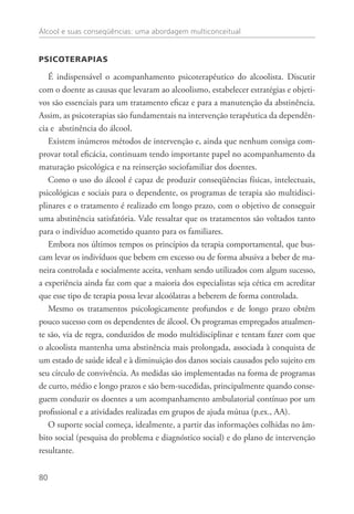 Álcool e suas conseqüências: uma abordagem multiconceitual
80
Psicoterapias
É indispensável o acompanhamento psicoterapêutico do alcoolista. Discutir
com o doente as causas que levaram ao alcoolismo, estabelecer estratégias e objeti-
vos são essenciais para um tratamento eficaz e para a manutenção da abstinência.
Assim, as psicoterapias são fundamentais na intervenção terapêutica da dependên-
cia e abstinência do álcool.
Existem inúmeros métodos de intervenção e, ainda que nenhum consiga com-
provar total eficácia, continuam tendo importante papel no acompanhamento da
maturação psicológica e na reinserção sociofamiliar dos doentes.
Como o uso do álcool é capaz de produzir conseqüências físicas, intelectuais,
psicológicas e sociais para o dependente, os programas de terapia são multidisci-
plinares e o tratamento é realizado em longo prazo, com o objetivo de conseguir
uma abstinência satisfatória. Vale ressaltar que os tratamentos são voltados tanto
para o indivíduo acometido quanto para os familiares.
Embora nos últimos tempos os princípios da terapia comportamental, que bus-
cam levar os indivíduos que bebem em excesso ou de forma abusiva a beber de ma-
neira controlada e socialmente aceita, venham sendo utilizados com algum sucesso,
a experiência ainda faz com que a maioria dos especialistas seja cética em acreditar
que esse tipo de terapia possa levar alcoólatras a beberem de forma controlada.
Mesmo os tratamentos psicologicamente profundos e de longo prazo obtêm
pouco sucesso com os dependentes de álcool. Os programas empregados atualmen-
te são, via de regra, conduzidos de modo multidisciplinar e tentam fazer com que
o alcoolista mantenha uma abstinência mais prolongada, associada à conquista de
um estado de saúde ideal e à diminuição dos danos sociais causados pelo sujeito em
seu círculo de convivência. As medidas são implementadas na forma de programas
de curto, médio e longo prazos e são bem-sucedidas, principalmente quando conse-
guem conduzir os doentes a um acompanhamento ambulatorial contínuo por um
profissional e a atividades realizadas em grupos de ajuda mútua (p.ex., AA).
O suporte social começa, idealmente, a partir das informações colhidas no âm-
bito social (pesquisa do problema e diagnóstico social) e do plano de intervenção
resultante.
 