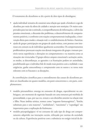 Dependência do álcool: aspectos clínicos e diagnósticos
81
O tratamento do alcoolismo se dá a partir de dois tipos de abordagens:
ajuda individual: tentativa de construir uma relação que ajude a fortalecer o ego do••
alcoolista por meio da oferta de cuidado e atenção sem restrições. Os meios com-
provados para isso são o estímulo, o compartilhamento de informações, o alívio das
pressões emocionais, a discussão dos problemas, o desenvolvimento de comporta-
mentos positivos, o confronto com reações comportamentais inadequadas, a inter-
venção direta para mudar a situação real e o estabelecimento de limites e barreiras;
ajuda de grupo: participação em grupos de ajuda mútua, com pessoas com inte-••
resses em comum ou de indivíduos igualmente acometidos. Os comportamentos
problemáticos provocam reações nos demais integrantes do grupo e tornam pos-
síveis novas experiências e alterações no comportamento e na maneira como as
situações são vivenciadas. O grupo oferece amparo emocional e aceitação; assim,
os medos, as desconfianças, as agressões e as frustrações podem ser assimiladas,
possibilitando que o indivíduo lide de modo mais positivo com a realidade e suas
exigências, ganhe autoconfiança e compreensão com os outros e se torne mais
tolerante com os fracassos e as decepções.
As contribuições científicas para o entendimento das causas do alcoolismo po-
dem ser classificadas em quatro modelos, em parte concorrentes e, em parte, com-
plementares:
modelo psicoanalítico: enxerga no consumo de drogas, especialmente na em-••
briaguez, um momento de regressão baseado em uma estrutura pré-mórbida de
personalidade, o que, por sua vez, remete a um distúrbio anterior na relação mãe
e filho. Nesse âmbito teórico, termos como “orgasmo farmacogênico”, “fetiche
substituto para o seio materno”, “canibalismo”, “narcisismo” e “coprofagia” são
importantes para a explicação do fenômeno;
modelo psicopedagógico: vê no consumo de cada tipo de droga um compor-••
tamento adquirido nas interações sociais, reforçado por normas da sociedade
ou da cultura. Experiências positivas com a substância no estágio inicial da de-
 