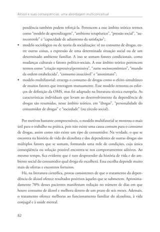 Álcool e suas conseqüências: uma abordagem multiconceitual
82
pendência também podem reforçá-la. Pertencem a esse âmbito teórico termos
como “modelo de aprendizagem”, “ambiente terapêutico”, “pressão social”, “au-
tocontrole” e “capacidade de adiamento da satisfação”;
modelo sociológico ou de teoria da socialização: vê no consumo de drogas, en-••
tre outras coisas, a expressão de uma determinada situação social ou de um
determinado ambiente familiar. A isso se somam fatores condicionais, como
mudanças culturais e fatores político-sociais. A esse âmbito teórico pertencem
termos como “criação repressiva/permissiva”, “status socioeconômico”, “mundo
da ordem estabelecida”, “consumo insaciável” e “anonimato”;
modelo multifatorial: enxerga o consumo de drogas como o efeito simultâneo••
de muitos fatores que interagem mutuamente. Esse modelo remonta os esfor-
ços de definição da OMS, mas foi adaptado na literatura técnica européia. As
características individuais que levam ao desenvolvimento da dependência de
drogas são resumidas, nesse âmbito teórico, em “drogas”, “personalidade do
consumidor de drogas” e “sociedade” (ou círculo social).
Por motivos bastante compreensíveis, o modelo multifatorial se mostrou o mais
útil para o trabalho na prática, pois não existe uma causa comum para o consumo
de drogas, assim como não existe um tipo de consumidor. Na verdade, o que se
encontra na história de vida do alcoolista e dos dependentes de outras drogas são
múltiplos fatores que se somam, formando uma rede de condições, cuja única
conseqüência ou solução possível encontra-se nos comportamentos aditivos. Ao
mesmo tempo, fica evidente que é raro despreender da história de vida e do am-
biente social do consumidor qual droga ele escolherá. Essa escolha depende muito
mais de ofertas e encontros fortuitos.
Há, na literatura científica, provas consistentes de que o tratamento da depen-
dência de álcool oferece resultados positivos àqueles que se submetem. Aproxima-
damente 70% desses pacientes manifestam redução no número de dias em que
houve consumo de álcool e melhora dentro de um prazo de seis meses. Ademais,
o tratamento oferece melhoras ao funcionamento familiar do alcoolista, à vida
conjugal e à saúde mental.
 