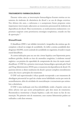 Dependência do álcool: aspectos clínicos e diagnósticos
83
Tratamento farmacológico
Durante vários anos, as intervenções farmacológicas ficaram restritas ao tra-
tamento da síndrome de abstinência do álcool e ao uso de drogas aversivas.
Nos últimos dez anos, a naltrexona e o acamprosato foram propostos como
importantes intervenções adjuvantes ao tratamento psicossocial da síndrome de
dependência do álcool. Mais recentemente, os medicamentos ondansetron e to-
piramato surgiram como promissoras estratégias terapêuticas, estando em fase
de aprovação.14
 
Dissulfiram
O dissulfiram (DSF) é um inibidor irreversível e inespecífico das enzimas que de-
compõem o álcool no estágio de acetaldeído. Ao inibir a enzima acetaldeído desi-
drogenase (ALDH), ocorre acúmulo de acetaldeído no organismo, levando à reação
etanol-dissulfiram.
As contra-indicações para seu uso são: cirrose hepática com hipertensão porta;
mulheres grávidas, devido ao risco de anomalias congênitas, à síndrome mental
orgânica e ao prejuízo da capacidade de compreensão do risco da reação etanol-
dissulfiram. O DSF foi a primeira intervenção farmacológica aprovada pelo Food
and Drug Administration (FDA) para o tratamento da dependência de álcool. Os
pacientes devem se abster totalmente do álcool e possuir completo entendimento
acerca dos riscos e princípios do tratamento.
O DSF oral supervisionado é eficaz quando incorporado a um tratamento de
abordagem psicossocial no qual são criadas novas habilidades sociais por meio de
aconselhamento, além de atividades de ressocialização e recreacionais que estimu-
lem a abstinência.
O dsf é uma medicação com boa tolerabilidade, tendo a hepatite como um
efeito adverso raro que ocorre principalmente após dois meses de tratamento.
Recomenda-se monitorizar a função hepática a cada três meses na fase de ma-
nutenção. No primeiro mês de tratamento, esses exames laboratoriais podem ser
realizados a cada duas semanas.
 