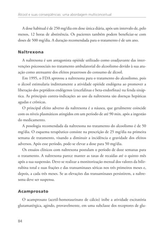 Álcool e suas conseqüências: uma abordagem multiconceitual
84
A dose habitual é de 250 mg/dia em dose única diária, após um intervalo de, pelo
menos, 12 horas de abstinência. Os pacientes também podem beneficiar-se com
doses de 500 mg/dia. A duração recomendada para o tratamento é de um ano. 
Naltrexona
A naltrexona é um antagonista opióide utilizado como coadjuvante das inter-
venções psicossociais no tratamento ambulatorial do alcoolismo devido à sua atu-
ação como atenuante dos efeitos prazerosos do consumo de álcool.
Em 1995, o FDA aprovou a naltrexona para o tratamento do alcoolismo, pois
o álcool estimularia indiretamente a atividade opióide endógena ao promover a
liberação dos peptídeos endógenos (encefalinas e beta-endorfinas) na fenda sináp-
tica. As principais contra-indicações ao uso da naltrexona são doenças hepáticas
agudas e crônicas.
O principal efeito adverso da naltrexona é a náusea, que geralmente coincide
com os níveis plasmáticos atingidos em um período de até 90 min. após a ingestão
do medicamento.
A posologia recomendada da naltrexona no tratamento do alcoolismo é de 50
mg/dia. O esquema terapêutico consiste na prescrição de 25 mg/dia na primeira
semana de tratamento, visando a diminuir a incidência e gravidade dos efeitos
adversos. Após esse período, pode-se elevar a dose para 50 mg/dia.
Os ensaios clínicos com naltrexona postulam o período de doze semanas para
o tratamento. A naltrexona parece manter as taxas de recaídas até o quinto mês
após a sua suspensão. Deve-se realizar a monitorização mensal dos valores da bilir-
rubina total e suas frações e das transaminases séricas nos três primeiros meses e,
depois, a cada três meses. Se as elevações das transaminases persistirem, a naltre-
xona deve ser suspensa.
Acamprosato
O acamprosato (acetil-homotaurinato de cálcio) inibe a atividade excitatória
glutamatérgica, agindo, provavelmente, em uma subclasse dos receptores de glu-
 