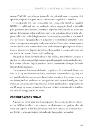 Dependência do álcool: aspectos clínicos e diagnósticos
85
tamato (NMDA), especialmente quando há hiperatividade desses receptores, e foi
aprovado em países europeus para o tratamento da dependência alcoólica.
O acamprosato tem sido considerado um co-agonista parcial do receptor
NMDA. Há indícios de que essa medicação reduz a recaptação do cálcio induzida
pelo glutamato nos neurônios, suprime as respostas condicionadas ao etanol em
animais dependentes, reduz os efeitos aversivos da retirada do álcool e inibe a hi-
perexcitabilidade cerebral do glutamato. O acamprosato possui boa absorção oral
que, no entanto, é prejudicada com a ingestão concomitante de alimentos. Além
disso, o acamprosato não apresenta ligação protéica. Essas características sugerem
que essa medicação não exerce interações medicamentosas preocupantes. Pacien-
tes com insuficiência hepática também podem receber o acamprosato, uma vez
que não há alteração na farmacocinética da droga.
Em geral, os efeitos adversos relatados são cefaléia, dor abdominal, náuseas e
vômitos ou efeitos dermatológicos como: prurido, erupção cutânea máculo-papu-
lar e reações bolhosas. Enjôos, confusão mental, sonolência e alteração de libido
também foram relatados.
O acamprosato deve ser administrado em pacientes dependentes de álcool com
mais de 60 kg, em três tomadas diárias, sendo dois comprimidos de 333 mg nos
três períodos do dia, sempre antes das refeições. A maioria dos estudos orienta a
administração deste medicamento para pacientes com menos de 60 kg em dose
menor, ou seja apenas um comprimido da mesma quantidade nos três períodos do
dia. O tempo de manutenção da medicação é variável; os ensaios clínicos realiza-
dos utilizam a droga por 6 a 12 meses.
CONSIDERAÇÕES FINAIS
A questão de como reagir aos diversos padrões de consumo do álcool, à indus-
tria de bebidas alcoólicas e ao problema do alcolismo é uma posição arbitrária
quem tem imposto às famílias, às cidades e às nações a criação de inúmeras medi-
das de intervenção responsáveis pela definição das seguintes aspirações:
 
