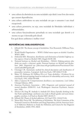 Álcool e suas conseqüências: uma abordagem multiconceitual
86
uma cultura da abstinência ou uma sociedade cujo ideal é estar livre dos meios••
que causam dependências;
uma cultura ambivalente ou uma sociedade em que o consumo é um ritual••
excepcional;
uma cultura permissiva, ou seja, uma sociedade de liberdades individuais e••
arbitrariedades;
uma cultura funcionalmente perturbada ou uma sociedade que destrói a si••
mesma ou que é destruída pelo álcool.
Em qual desses ambientes é melhor viver?
REFERÊNCIAs BIBLIOGRÁFICAs
Jellinek EM. The disease concept of alcoholism. New Brunswick: Hillhouse Press,1.	
1960.
World Health Organization – WHO. Global status report on alcohol. Genebra:2.	
WHO, 2004.
Dubowski KM. Absorption, distribution and elimination of alcohol: highway sa-3.	
fety aspects. J Stud on Alcohol 1985; (Suppl.10):98-108.
National Institute on Alcohol and Alcoholism – NIAAA. Helping patients who4.	
drink too much: a clinician’s guide, National Institute on Alcohol and Alcoho-
lism. 2005. Disponível em: pubs.niaaa.nih.gov/publications/Practitioner/Clini-
ciansGuide2005/guide.pdf.
Cloninger CR. Asystematic method for clinical description and classification of5.	
presonality variations. A proposd. Arch Gen Psych, 1987;44(6):573-88.
Babor TF, Hofmann M, DelBoca FK et al. Types alcoholics. 1.Evidence for an6.	
empirically derived tipology based on indicators of vulnerability and severity. Arch
Gen Psych, 1992. 49(8):599-608.
Adés J, Lejoyeux M. Comportamentos alcoólicos e seu tratamento. 2.ed. Lisboa:7.	
Climepsi Editores, 2004.
American Psychiatric Association – APA. Diagnostic and statistical manual of8.	
mental disorders (DSM-IV). 4.ed. Washington: American Psychiatric Associa-
tion, 1994.
Silveira CM, Pang W, Andrade A, Andrade LH. Heavy Episodic drinking in the9.	
São Paulo epidemiologic catchment area study in Brazil: gender and socio-demo-
graphic correlates. J of Stud on Alcohol 2007; 68:18-27.
Jellinek EM. Phases of alcohol addiction. Q J Stud 1952; 13(4):673-84.10.	
Morse RM, Flavin DK. The definition of alcoholism. The Joint Committee of the11.	
National Council on Alcoholism and Drug Dependence and the American Socie-
ty of Addiction Medicine to Study the Definition and Criteria for the Diagnosis
of Alcoholism. JAMA 1992; 268:8
 