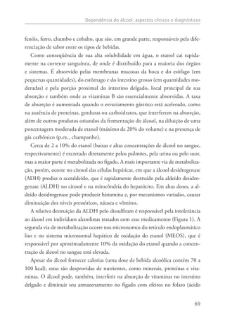 Dependência do álcool: aspectos clínicos e diagnósticos
69
fenóis, ferro, chumbo e cobalto, que são, em grande parte, responsáveis pela dife-
renciação de sabor entre os tipos de bebidas.
Como conseqüência de sua alta solubilidade em água, o etanol cai rapida-
mente na corrente sanguínea, de onde é distribuído para a maioria dos órgãos
e sistemas. É absorvido pelas membranas mucosas da boca e do esôfago (em
pequenas quantidades), do estômago e do intestino grosso (em quantidades mo-
deradas) e pela porção proximal do intestino delgado, local principal de sua
absorção e também onde as vitaminas B são essencialmente absorvidas. A taxa
de absorção é aumentada quando o esvaziamento gástrico está acelerado, como
na ausência de proteínas, gorduras ou carboidratos, que interferem na absorção,
além de outros produtos oriundos da fermentação do álcool, na diluição de uma
porcentagem moderada de etanol (máximo de 20% do volume) e na presença de
gás carbônico (p.ex., champanhe).
Cerca de 2 a 10% do etanol (baixas e altas concentrações de álcool no sangue,
respectivamente) é excretado diretamente pelos pulmões, pela urina ou pelo suor,
mas a maior parte é metabolizada no fígado. A mais importante via de metaboliza-
ção, porém, ocorre no citosol das células hepáticas, em que a álcool desidrogenase
(ADH) produz o acetaldeído, que é rapidamente destruído pela aldeído desidro-
genase (ALDH) no citosol e na mitocôndria do hepatócito. Em altas doses, a al-
deído desidrogenase pode produzir histamina e, por mecanismos variados, causar
diminuição dos níveis pressóricos, náusea e vômitos.
A relativa destruição da ALDH pelo dissulfiram é responsável pela intolerância
ao álcool em indivíduos alcoolistas tratados com esse medicamento (Figura 1). A
segunda via de metabolização ocorre nos microssomos do retículo endoplasmático
liso e no sistema microssomal hepático de oxidação do etanol (MEOS), que é
responsável por aproximadamente 10% da oxidação do etanol quando a concen-
tração de álcool no sangue está elevada.
Apesar do álcool fornecer calorias (uma dose de bebida alcoólica contém 70 a
100 kcal), estas são desprovidas de nutrientes, como minerais, proteínas e vita-
minas. O álcool pode, também, interferir na absorção de vitaminas no intestino
delgado e diminuir seu armazenamento no fígado com efeitos no folato (ácido
 