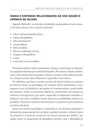 Dependência do álcool: aspectos clínicos e diagnósticos
71
SINAIS E SINTOMAS RELACIONADOS AO USO AGUDO E
CRÔNICO DE ÁLCOOL
Segundo Dubowski3
, os indivíduos alcoolizados são portadores de um conjun-
to de sinais comuns, entre os quais se destacam:
rubor e edema moderado da face;••
edemas das pálpebras;••
olhos lacrimejantes;••
eritrose palmar;••
hálito alcoólico;••
falta de coordenação motora;••
vertigens e desequilíbrio;••
suores;••
tremor fino nas extremidades.••
Hematomas podem indicar traumatismos durante a intoxicação ou alterações
da coagulação induzidas por insuficiência hepática. No entanto, existem, também,
outros sinais relacionados ao consumo crônico e excessivo, como cãibras muscula-
res, vômitos matinais, dores abdominais, taquicardia e tosse crônica.
Os indivíduos que fazem consumo excessivo do álcool revelam um conjunto
de sintomas físicos ou psicológicos. Os sintomas físicos manifestam-se como
pequenos sinais de abstinência, que podem ser neuromusculares, caracterizados
por tremores, cãibras ou parestesias; digestivos, caracterizados por náuseas ou
vômitos; neurovegetativos, por suores, taquicardia ou hipotensão ortostática; e
psíquicos, tais como: ansiedade, humor depressivo, irritabilidade, insônias ou
pesadelos. A tolerância também é sintoma latente e caracteriza-se pela resistência
aos efeitos do álcool.
Quanto aos sintomas psicológicos, caracterizam-se três elementos principais: a
alteração do comportamento face ao álcool, a perda de controle e o desejo intenso
de consumi-lo. A perda de controle foi um conceito descrito por Jellinek1
, que
ajudou muito na compreensão da dependência alcoólica, pois a dificuldade de
 