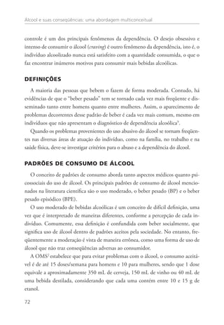 Álcool e suas conseqüências: uma abordagem multiconceitual
72
controle é um dos principais fenômenos da dependência. O desejo obsessivo e
intenso de consumir o álcool (craving) é outro fenômeno da dependência, isto é, o
indivíduo alcoolizado nunca está satisfeito com a quantidade consumida, o que o
faz encontrar inúmeros motivos para consumir mais bebidas alcoólicas.
DEFINIÇÕES
A maioria das pessoas que bebem o fazem de forma moderada. Contudo, há
evidências de que o “beber pesado” tem se tornado cada vez mais freqüente e dis-
seminado tanto entre homens quanto entre mulheres. Assim, o aparecimento de
problemas decorrentes desse padrão de beber é cada vez mais comum, mesmo em
indivíduos que não apresentam o diagnóstico de dependência alcoólica9
.
Quando os problemas provenientes do uso abusivo do álcool se tornam freqüen-
tes nas diversas áreas de atuação do indivíduo, como na família, no trabalho e na
saúde física, deve-se investigar critérios para o abuso e a dependência do álcool.
PADRÕES DE CONSUMO DE ÁLCOOL
O conceito de padrões de consumo aborda tanto aspectos médicos quanto psi-
cossociais do uso de álcool. Os principais padrões de consumo de álcool mencio-
nados na literatura científica são o uso moderado, o beber pesado (BP) e o beber
pesado episódico (BPE).
O uso moderado de bebidas alcoólicas é um conceito de difícil definição, uma
vez que é interpretado de maneiras diferentes, conforme a percepção de cada in-
divíduo. Comumente, essa definição é confundida com beber socialmente, que
significa uso de álcool dentro de padrões aceitos pela sociedade. No entanto, fre-
qüentemente a moderação é vista de maneira errônea, como uma forma de uso de
álcool que não traz conseqüências adversas ao consumidor.
A OMS2
estabelece que para evitar problemas com o álcool, o consumo aceitá-
vel é de até 15 doses/semana para homens e 10 para mulheres, sendo que 1 dose
equivale a aproximadamente 350 mL de cerveja, 150 mL de vinho ou 40 mL de
uma bebida destilada, considerando que cada uma contém entre 10 e 15 g de
etanol.
 