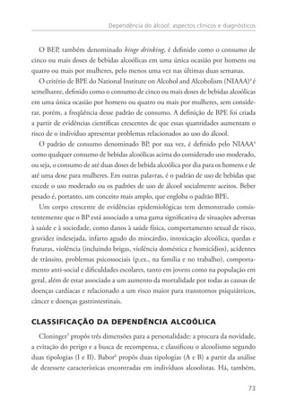 Dependência do álcool: aspectos clínicos e diagnósticos
73
O BEP, também denominado binge drinking, é definido como o consumo de
cinco ou mais doses de bebidas alcoólicas em uma única ocasião por homens ou
quatro ou mais por mulheres, pelo menos uma vez nas últimas duas semanas.
O critério de BPE do National Institute on Alcohol and Alcoholism (NIAAA)4
é
semelhante, definido como o consumo de cinco ou mais doses de bebidas alcoólicas
em uma única ocasião por homens ou quatro ou mais por mulheres, sem conside-
rar, porém, a freqüência desse padrão de consumo. A definição de BPE foi criada
a partir de evidências científicas crescentes de que essas quantidades aumentam o
risco de o indivíduo apresentar problemas relacionados ao uso do álcool.
O padrão de consumo denominado BP, por sua vez, é definido pelo NIAAA4
como qualquer consumo de bebidas alcoólicas acima do considerado uso moderado,
ou seja, o consumo de até duas doses de bebida alcoólica por dia para os homens e de
até uma dose para mulheres. Em outras palavras, é o padrão de uso de bebidas que
excede o uso moderado ou os padrões de uso de álcool socialmente aceitos. Beber
pesado é, portanto, um conceito mais amplo, que engloba o padrão BPE.
Um corpo crescente de evidências epidemiológicas tem demonstrado consis-
tentemente que o BP está associado a uma gama significativa de situações adversas
à saúde e à sociedade, como danos à saúde física, comportamento sexual de risco,
gravidez indesejada, infarto agudo do miocárdio, intoxicação alcoólica, quedas e
fraturas, violência (incluindo brigas, violência doméstica e homicídios), acidentes
de trânsito, problemas psicossociais (p.ex., na família e no trabalho), comporta-
mento anti-social e dificuldades escolares, tanto em jovens como na população em
geral, além de estar associado a um aumento da mortalidade por todas as causas de
doenças cardíacas e relacionado a um risco maior para transtornos psiquiátricos,
câncer e doenças gastrintestinais.
CLASSIFICAÇÃO DA DEPENDÊNCIA ALCOÓLICA
Cloninger5
propôs três dimensões para a personalidade: a procura da novidade,
a evitação do perigo e a busca de recompensa, e classificou o alcoolismo segundo
duas tipologias (I e II). Babor6
propôs duas tipologias (A e B) a partir da análise
de dezessete características encontradas em indivíduos alcoolistas. Há, também,
 
