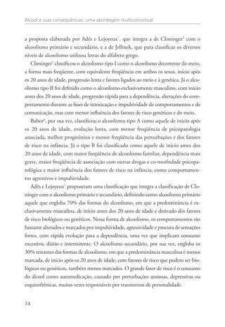 Álcool e suas conseqüências: uma abordagem multiconceitual
74
a proposta elaborada por Adés e Lejoyeux7
, que integra a de Cloninger5
com o
alcoolismo primário e secundário, e a de Jellinek, que para classificar os diversos
níveis de alcoolismo utilizou letras do alfabeto grego.
Cloninger5
classificou o alcoolismo tipo I como o alcoolismo decorrente do meio,
a forma mais freqüente, com equivalente freqüência em ambos os sexos, início após
os 20 anos de idade, progressão lenta e fatores ligados ao meio e à genética. Já o alco-
olismo tipo II foi definido como o alcoolismo exclusivamente masculino, com início
antes dos 20 anos de idade, progressão rápida para a dependência, alterações do com-
portamento durante as fases de intoxicação e impulsividade de comportamentos e de
comunicação, mas com menor influência dos fatores de risco genéticos e do meio.
Babor6
, por sua vez, classificou o alcoolismo tipo A como aquele de início após
os 20 anos de idade, evolução lenta, com menor freqüência de psicopatologia
associada, melhor prognóstico e menor freqüência das perturbações e dos fatores
de risco na infância. Já o tipo B foi classificado como aquele de início antes dos
20 anos de idade, com maior freqüência de alcoolismo familiar, dependência mais
grave, maior freqüência de associação com outras drogas e co-morbidade psicopa-
tológica e maior influência dos fatores de risco na infância, como comportamen-
tos agressivos e impulsividade.
Adés e Lejoyeux7
propuseram uma classificação que integra a classificação de Clo-
ninger com o alcoolismo primário e secundário, definindo como alcoolismo primário
aquele que engloba 70% das formas do alcoolismo, em que a predominância é ex-
clusivamente masculina, de início antes dos 20 anos de idade e derivado dos fatores
de risco biológicos ou genéticos. Nessa forma de alcoolismo, os comportamentos são
bastante alterados e marcados por impulsividade, agressividade e procura de sensações
fortes, com rápida evolução para a dependência, uma vez que implicam consumo
excessivo, diário e intermitente. O alcoolismo secundário, por sua vez, engloba os
30% restantes das formas de alcoolismo, em que a predominância masculina é menos
marcada, de início após os 20 anos de idade, com fatores de risco que podem ser bio-
lógicos ou genéticos, também menos marcados. O grande fator de risco é o consumo
do álcool como automedicação, causado por perturbações ansiosas, depressivas ou
esquizofrênicas, muitas vezes responsáveis por transtornos de personalidade.
 