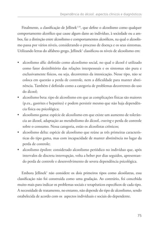 Dependência do álcool: aspectos clínicos e diagnósticos
75
Finalmente, a classificação de Jellinek1,10
, que define o alcoolismo como qualquer
comportamento alcoólico que cause algum dano ao indivíduo, à sociedade ou a am-
bos, faz a distinção entre alcoolismo e comportamentos alcoólicos, na qual o alcoolis-
mo passa por vários níveis, considerando o processo de doença e os seus sintomas.
Utilizando letras do alfabeto grego, Jellinek1
classificou os níveis de alcoolismo em:
alcoolismo alfa: definido como alcoolismo social, no qual o álcool é utilizado••
como fator desinibitório das relações interpessoais e os sintomas são pura e
exclusivamente físicos, ou seja, decorrentes da intoxicação. Nesse tipo, não se
coloca em questão a perda de controle, nem a dificuldade para manter absti-
nência. Também é definido como a categoria de problemas decorrentes do uso
do álcool;
alcoolismo beta: tipo de alcoolismo em que as complicações físicas são maiores••
(p.ex., gastrites e hepatites) e podem persistir mesmo que não haja dependên-
cia física ou psicológica;
alcoolismo gama: espécie de alcoolismo em que existe um aumento de tolerân-••
cia ao álcool, adaptação ao metabolismo do álcool, craving e perda de controle
sobre o consumo. Nessa categoria, estão os alcoolistas crônicos;
alcoolismo delta: espécie de alcoolismo que reúne as três primeiras caracterís-••
ticas do tipo gama, mas com incapacidade de manter abstinência no lugar da
perda de controle;
alcoolismo épsilon: considerado alcoolismo periódico no indivíduo que, após••
intervalos de discreta interrupção, volta a beber por dias seguidos, apresentan-
do perda de controle e desenvolvimento de severa dependência psicológica.
Embora Jellinek1
não considere os dois primeiros tipos como alcoólatras, essa
classificação não foi construída como uma gradação. Ao contrário, foi concebida
muito mais para indicar os problemas sociais e terapêuticos específicos de cada tipo.
A necessidade de tratamento, no entanto, não depende do tipo de alcoolismo, sendo
estabelecida de acordo com os aspectos individuais e sociais do dependente.
 
