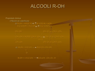 PPrroopprriieettaattii cchhiimmiiccee 
44 RReeaaccttiiii ddee ccaatteerriiffiiccaarree 
AALLCCOOOOLLII RR--OOHH 
dd)) RR--OOHH ++ HHOOOOCC--RR’’ RR’’--CCOOOO--RR ++ HHOOHH 
HH33CC--CCOOOOHH ++ HH33CC--OOHH HH33CC--CCOOOO--CCHH33 
CCHH22--OOHH CCHH22--OO-- oocc--((CCHH22))1144--CCHH33 
|| || 
CCHH22--OOHH ++ HHOOOOCC--((CCHH22))1144--CCHH33 CCHH22--OO-- oocc--((CCHH22))1144--CCHH33 
|| --33HH22OO || 
CCHH22--OOHH CCHH22--OO-- oocc--((CCHH22))1144--CCHH33 
ee)) RR--OOHH ++ HH22CC--CCHH22 RR--OO--CCHH22--CCHH22--OOHH 
 // 
OO 
RR--OOHH ++ nn HH22CC--CCHH22 RR--OO--((CCHH22 --CCHH22--OO))nn --HH 
 