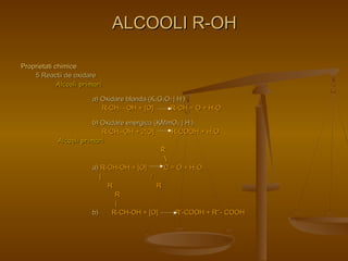 PPrroopprriieettaattii cchhiimmiiccee 
55 RReeaaccttiiii ddee ooxxiiddaarree 
AAllccoooollii pprriimmaarrii 
AALLCCOOOOLLII RR--OOHH 
aa)) OOxxiiddaarree bbllaannddaa ((KK22GG22OO77 || HH++)) 
RR--CCHH22 ––OOHH ++ [[OO]] RR--CCHH == OO ++ HH22OO 
bb)) OOxxiiddaarree eenneerrggiiccaa ((KKMMmmOO44 || HH++)) 
RR--CCHH22--OOHH ++ 22[[OO]] RR--CCOOOOHH ++ HH22OO 
AAllccoooollii pprriimmaarrii 
RR 
 
aa)) RR--CCHH--OOHH ++ [[OO]] CC == OO ++ HH22OO 
|| // 
RR RR 
RR 
|| 
bb)) RR--CCHH--OOHH ++ [[OO]] RR’’--CCOOOOHH ++ RR’’’’-- CCOOOOHH 
 