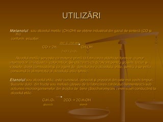 UUTTIILLIIZZĂĂRRII 
MMeettaannoolluull ssaauu aallccoooolluull mmeettiilliicc ((CCHH33OOHH)) ssee oobbţţiinnee iinndduussttrriiaall ddiinn ggaazzuull ddee ssiinntteezzăă ((CCOO şşii 
HH22)) 
ccoonnffoorrmm eeccuuaaţţiieeii:: 
335500°° CC,, 225500 aattmm.. 
CCOO ++ 22HH22 CCHH33OOHH 
ZZnnOO ++ CCrr22OO33 
AAllccoooolluull mmeettiilliicc sseerrvveeşşttee ccaa mmaatteerriiee pprriimmăă llaa ffaabbrriiccaarreeaa aallddeehhiiddeeii ffoorrmmiiccee,, aa uunnoorr 
iinntteerrmmeeddiiaarrii îînn iinndduussttrriiaa ccoolloorraannţţiilloorr.. SSee uuttiilliizzeeaazzăă ccaa ddiizzoollvvaanntt ppeennttrruu ggrrăăssiimmii,, llaaccuurrii şşii 
vvooppsseellee,, ddrreepptt ccoommbbuussttiibbiill şşii ccaa aaggeenntt ddee ddeennaattuurraarree aa aallccoooolluulluuii eettiilliicc,, ppeennttrruu aa ssee eevviittaa 
ccoonnssuummuull îînn aalliimmeennttaaţţiiee aall aallccoooolluulluuii eettiilliicc tteehhnniicc.. 
EEttaannoolluull ssaauu aallccoooolluull eettiilliicc,, eessttee ccuunnoossccuutt,, aapprreecciiaatt şşii pprreeppaarraatt ddiinn cceellee mmaaii vveecchhii ttiimmppuurrii.. 
SSuuccuurriillee dduullccii ddiinn ffrruuccttee ssaauu mmeellaassăă ((ddeeşşeeuu ddee llaa ffaabbrriiccaarreeaa zzaahhăărruulluuii)) ffeerrmmeenntteeaazzăă ssuubb 
aaccţţiiuunneeaa mmiiccrroooorrggaanniissmmeelloorr ddiinn ddrroojjddiiaa ddee bbeerree ((SSaacccchhaarroommyycceess cceerreevviissiiaaee)) ccoonndduuccâânndd llaa 
aallccoooolluull eettiilliicc.. 
CC66HH1122OO66 22CCOO22 ++ 22CC22HH55OOHH 
gglluuccoozzăă eettaannooll 
 