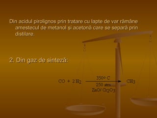 Din acidul pirolignos prin tratare cu llaappttee ddee vvaarr rrăămmâânnee 
aammeesstteeccuull ddee mmeettaannooll şşii aacceettoonnăă ccaarree ssee sseeppaarrăă pprriinn 
ddiissttiillaarree.. 
22.. Diinn ggaazz ddee ssiinntteezzăă:: 
 