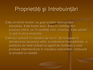 PPrroopprriieettăăţţii şşii îînnttrreebbuuiinnţţăărrii 
EEssttee uunn lliicchhiidd iinnccoolloorr,, ccuu gguusstt aarrzzăăttoorr aasseemmăănnăăttoorr 
eettaannoolluulluuii.. EEssttee ffooaarrttee ttooxxiicc.. BBăăuutt îînn ccaannttiittăăţţii mmiiccii 
pprroodduuccee oorrbbiirree,, iiaarr îînn ccaannttiittăăţţii mmaarrii,, mmooaarrtteeaa.. EEssttee ssoolluubbiill 
îînn aappăă îînn oorriiccee pprrooppoorrţţiiee.. 
EEssttee bbuunn ssoollvveenntt îînn iinndduussttrriiaa ddee llaaccuurrii.. SSee ffoolloosseeşşttee llaa 
ddeennaattuurraarreeaa aallccoooolluulluuii eettiilliicc,, llaa oobbţţiinneerreeaa ffoorrmmaallddeehhiiddeeii,, aa 
ssuullffaattuulluuii ddee mmeettiill ((ffoolloossiitt ccaa aaggeenntt ddee mmeettiillaarree)) aa uunnoorr 
pprroodduussee iinntteerrmmeennddiiaarree îînn iinndduussttrriiaa ccoolloorraannţţiilloorr,, ccaarrbbuurraanntt 
llaa aavviiooaannee ccuu rreeaaccţţiiee.. 
 